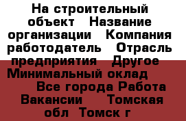 На строительный объект › Название организации ­ Компания-работодатель › Отрасль предприятия ­ Другое › Минимальный оклад ­ 35 000 - Все города Работа » Вакансии   . Томская обл.,Томск г.